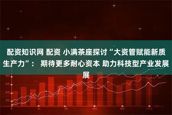 配资知识网 配资 小满茶座探讨“大资管赋能新质生产力”： 期待更多耐心资本 助力科技型产业发展