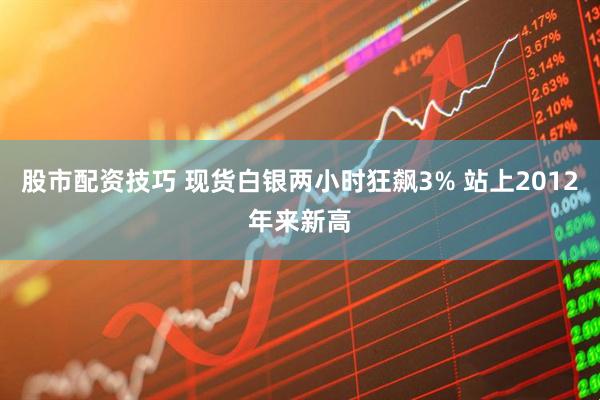 股市配资技巧 现货白银两小时狂飙3% 站上2012年来新高