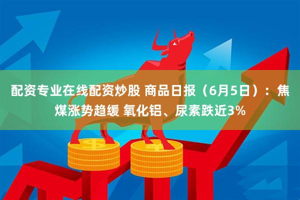 配资专业在线配资炒股 商品日报（6月5日）：焦煤涨势趋缓 氧化铝、尿素跌近3%