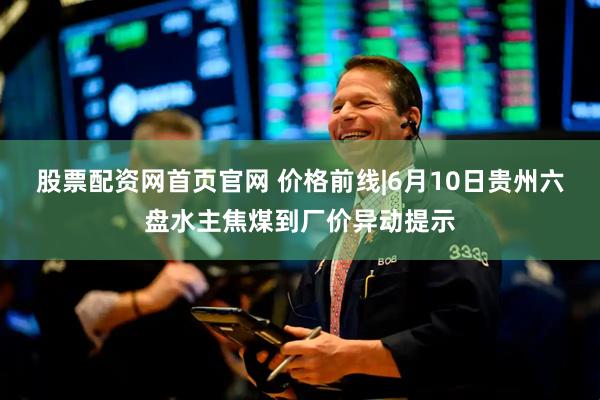 股票配资网首页官网 价格前线|6月10日贵州六盘水主焦煤到厂价异动提示