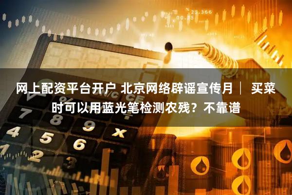 网上配资平台开户 北京网络辟谣宣传月│ 买菜时可以用蓝光笔检测农残？不靠谱