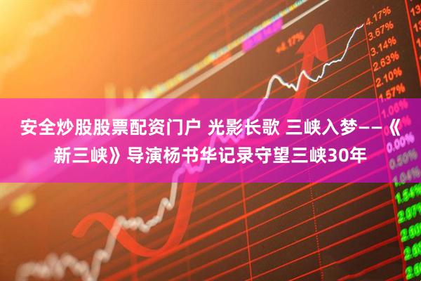 安全炒股股票配资门户 光影长歌 三峡入梦——《新三峡》导演杨书华记录守望三峡30年