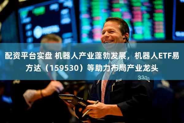 配资平台实盘 机器人产业蓬勃发展，机器人ETF易方达（159530）等助力布局产业龙头