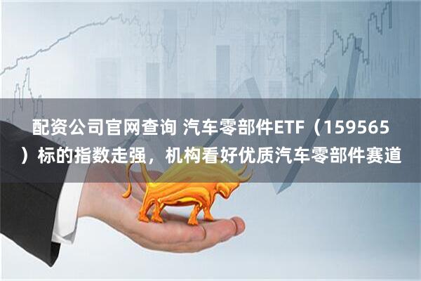 配资公司官网查询 汽车零部件ETF（159565）标的指数走强，机构看好优质汽车零部件赛道