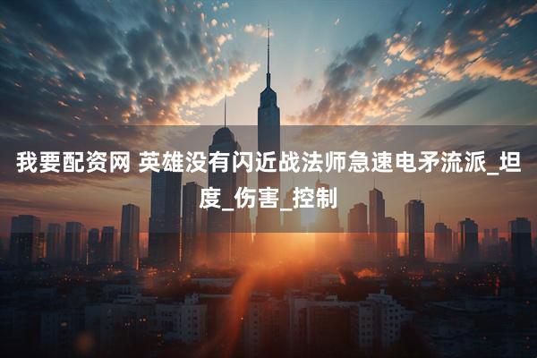 我要配资网 英雄没有闪近战法师急速电矛流派_坦度_伤害_控制