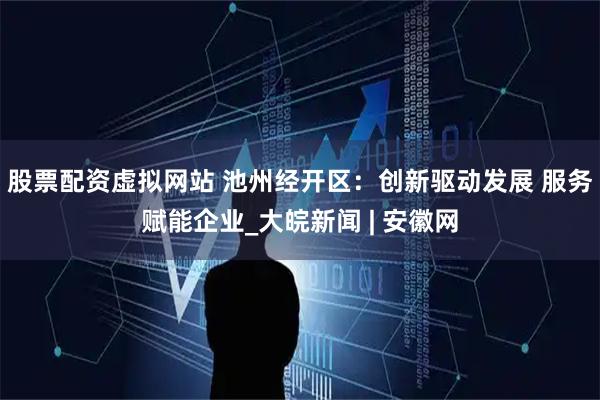 股票配资虚拟网站 池州经开区：创新驱动发展 服务赋能企业_大皖新闻 | 安徽网