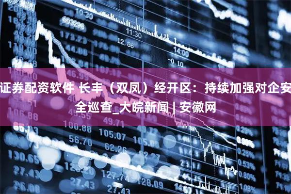 证券配资软件 长丰（双凤）经开区：持续加强对企安全巡查_大皖新闻 | 安徽网