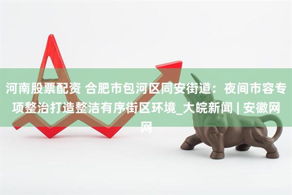 河南股票配资 合肥市包河区同安街道：夜间市容专项整治打造整洁有序街区环境_大皖新闻 | 安徽网