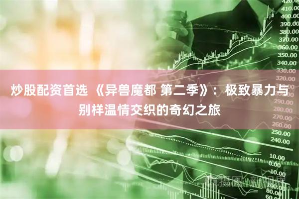 炒股配资首选 《异兽魔都 第二季》:极致暴力与别样温情交织的奇幻之旅
