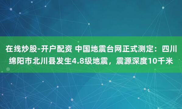在线炒股-开户配资 中国地震台网正式测定：四川绵阳市北川县发生4.8级地震，震源深度10千米
