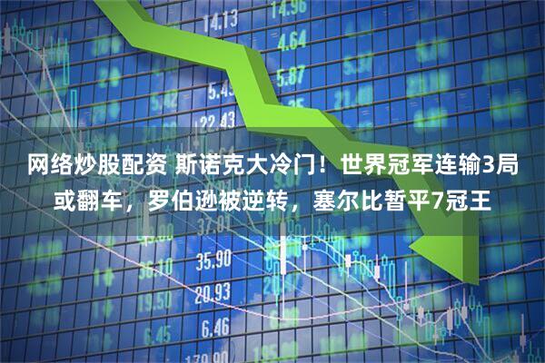 网络炒股配资 斯诺克大冷门！世界冠军连输3局或翻车，罗伯逊被逆转，塞尔比暂平7冠王